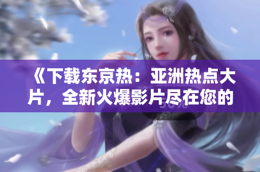 《下载东京热：亚洲热点大片，全新火爆影片尽在您的指尖》