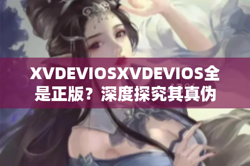XVDEVIOSXVDEVIOS全是正版？深度探究其真伪
