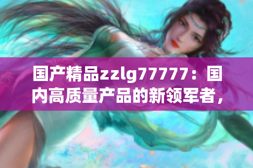 国产精品zzlg77777：国内高质量产品的新领军者，为你带来卓越体验