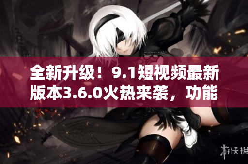 全新升级！9.1短视频最新版本3.6.0火热来袭，功能大提升，尽享畅快体验