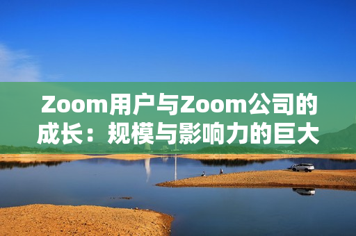 Zoom用户与Zoom公司的成长：规模与影响力的巨大转变