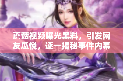 蘑菇视频曝光黑料，引发网友瓜悦，逐一揭秘事件内幕