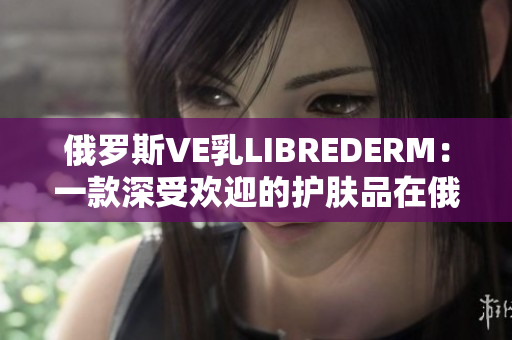 俄罗斯VE乳LIBREDERM：一款深受欢迎的护肤品在俄罗斯市场的表现