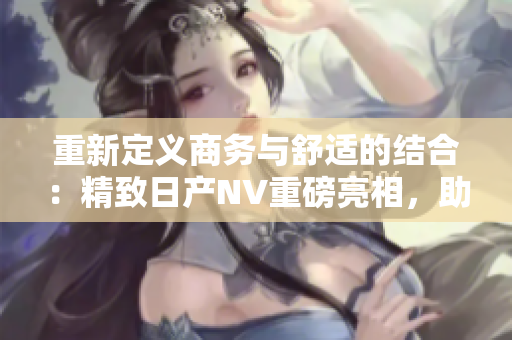 重新定义商务与舒适的结合：精致日产NV重磅亮相，助力二线与三线城市发展
