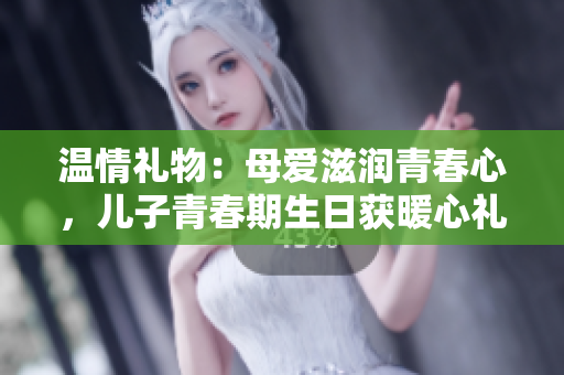温情礼物：母爱滋润青春心，儿子青春期生日获暖心礼物