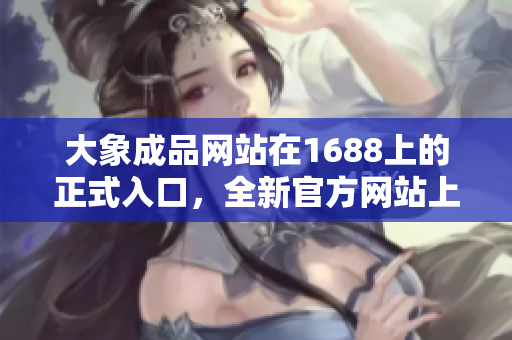 大象成品网站在1688上的正式入口，全新官方网站上线啦！