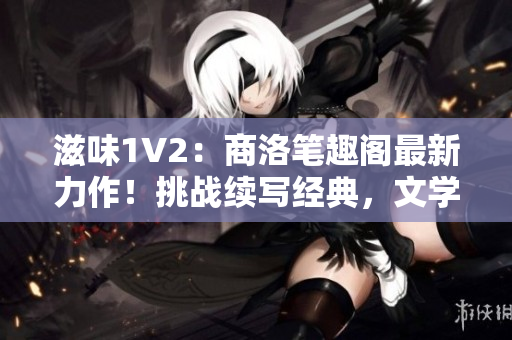 滋味1V2：商洛笔趣阁最新力作！挑战续写经典，文学巅峰再启征程！