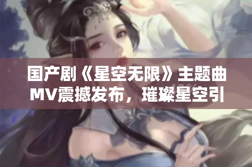 国产剧《星空无限》主题曲MV震撼发布，璀璨星空引领视听新体验