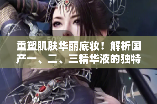 重塑肌肤华丽底妆！解析国产一、二、三精华液的独特魅力