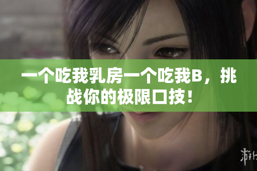 一个吃我乳房一个吃我B，挑战你的极限口技！