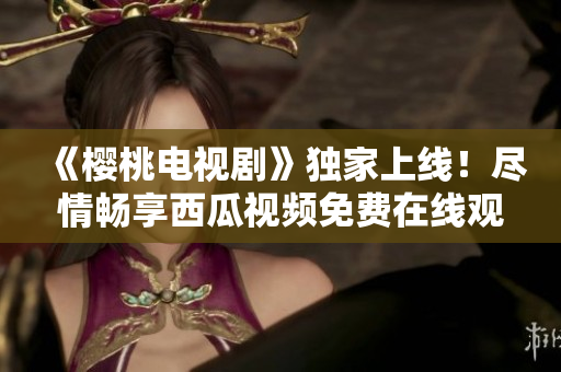 《樱桃电视剧》独家上线！尽情畅享西瓜视频免费在线观看，精彩不容错过！