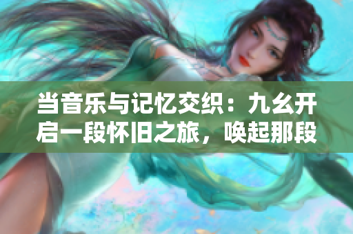 当音乐与记忆交织：九幺开启一段怀旧之旅，唤起那段不可忘却的旋律与情感