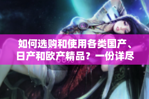 如何选购和使用各类国产、日产和欧产精品？一份详尽指南带您了解