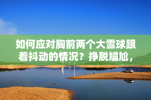 如何应对胸前两个大雪球跟着抖动的情况？挣脱尴尬，重拾自信的方法分享