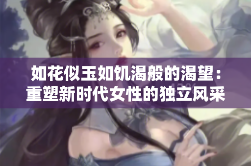 如花似玉如饥渴般的渴望：重塑新时代女性的独立风采