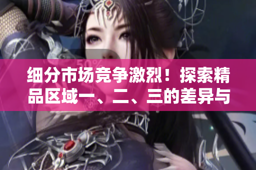 细分市场竞争激烈！探索精品区域一、二、三的差异与优势
