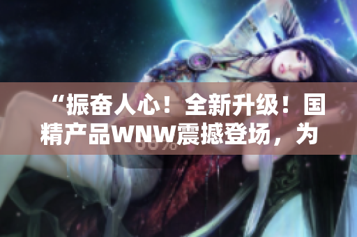“振奋人心！全新升级！国精产品WNW震撼登场，为您带来前所未有的体验！”