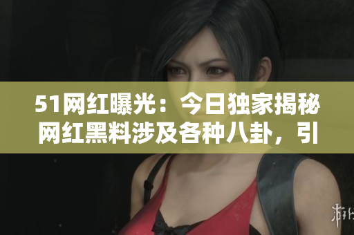51网红曝光：今日独家揭秘网红黑料涉及各种八卦，引网友热议