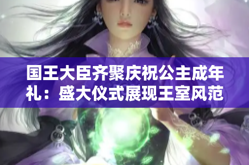 国王大臣齐聚庆祝公主成年礼：盛大仪式展现王室风范