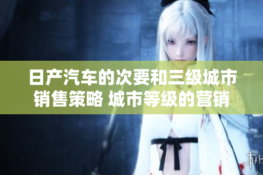 日产汽车的次要和三级城市销售策略 城市等级的营销解析