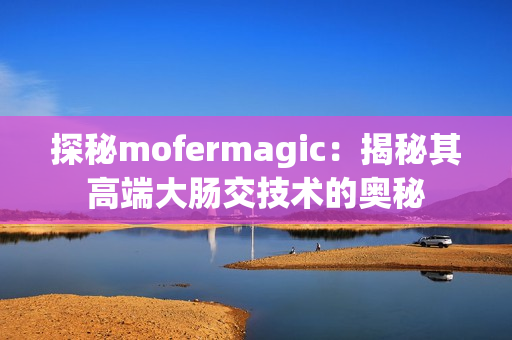 探秘mofermagic：揭秘其高端大肠交技术的奥秘