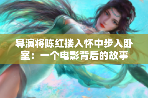 导演将陈红搂入怀中步入卧室：一个电影背后的故事