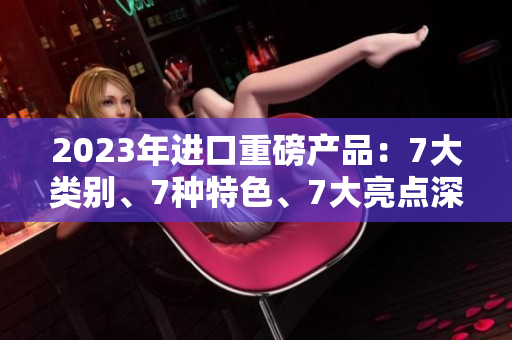 2023年进口重磅产品：7大类别、7种特色、7大亮点深度解析