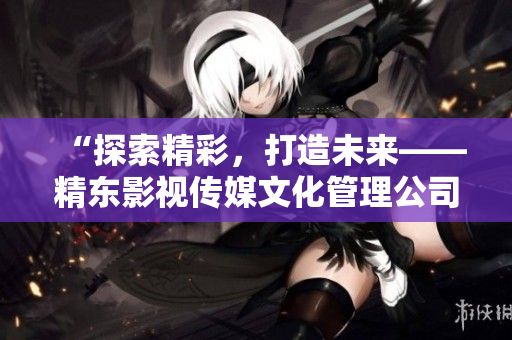 “探索精彩，打造未来——精东影视传媒文化管理公司引领行业创新发展”