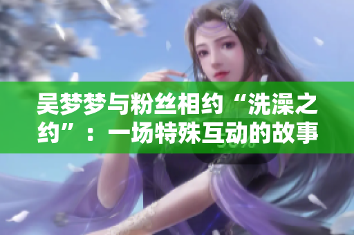 吴梦梦与粉丝相约“洗澡之约”：一场特殊互动的故事