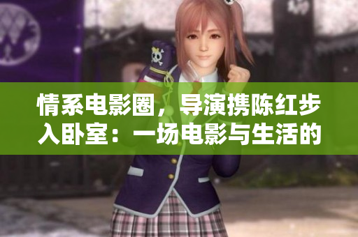 情系电影圈，导演携陈红步入卧室：一场电影与生活的交织