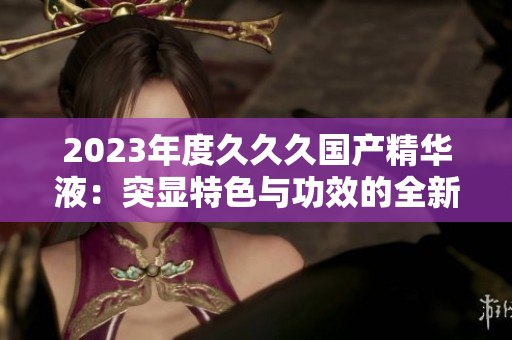 2023年度久久久国产精华液：突显特色与功效的全新配方揭秘