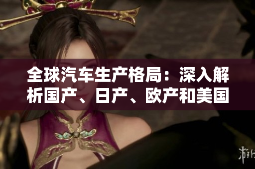 全球汽车生产格局：深入解析国产、日产、欧产和美国产业的竞争与合作