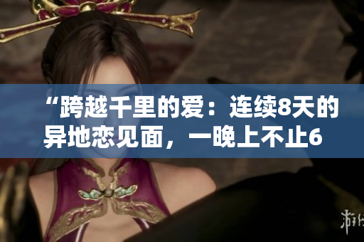 “跨越千里的爱：连续8天的异地恋见面，一晚上不止6次的浪漫相聚”