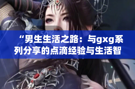 “男生生活之路：与gxg系列分享的点滴经验与生活智慧”
