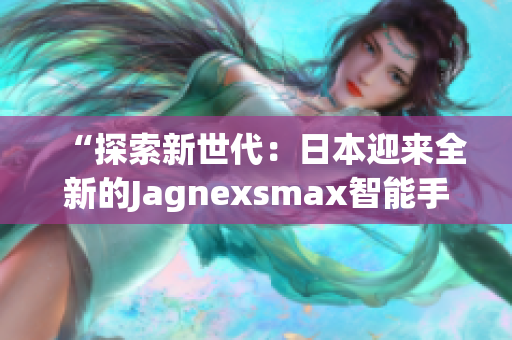 “探索新世代：日本迎来全新的Jagnexsmax智能手机！”