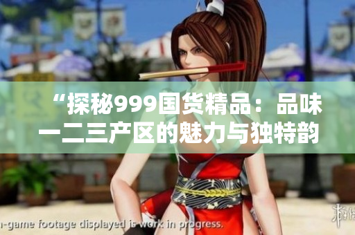 “探秘999国货精品：品味一二三产区的魅力与独特韵味”