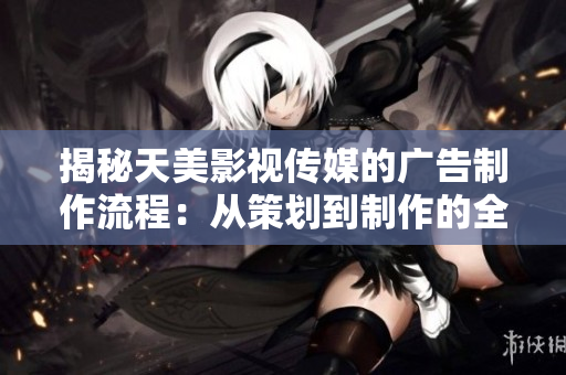 揭秘天美影视传媒的广告制作流程：从策划到制作的全程解析