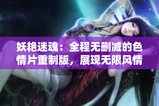 妖艳迷魂：全程无删减的色情片重制版，展现无限风情