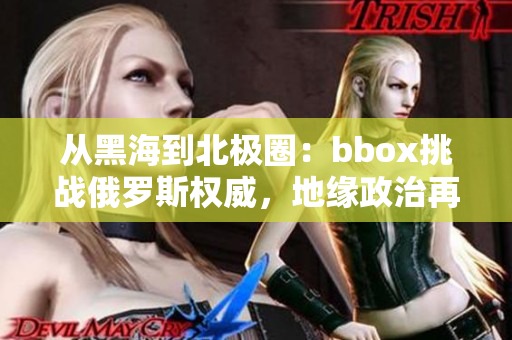 从黑海到北极圈：bbox挑战俄罗斯权威，地缘政治再度升温