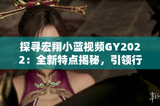 探寻宏翔小蓝视频GY2022：全新特点揭秘，引领行业潮流