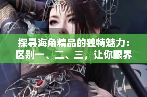探寻海角精品的独特魅力：区别一、二、三，让你眼界大开