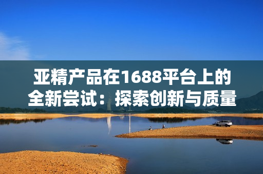 亚精产品在1688平台上的全新尝试：探索创新与质量共融的商业模式