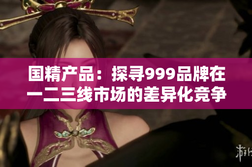 国精产品：探寻999品牌在一二三线市场的差异化竞争策略