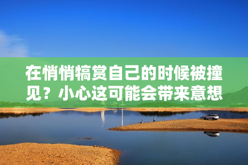 在悄悄犒赏自己的时候被撞见？小心这可能会带来意想不到的尴尬场面