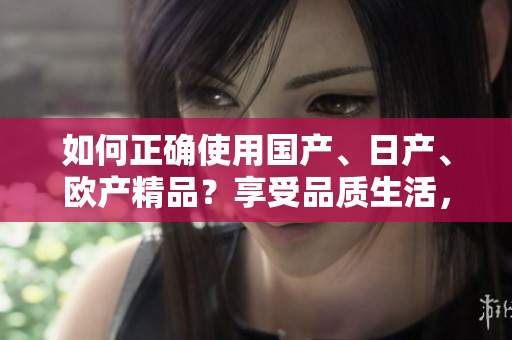 如何正确使用国产、日产、欧产精品？享受品质生活，掌握使用技巧！