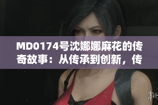 MD0174号沈娜娜麻花的传奇故事：从传承到创新，传统艺术的新篇章
