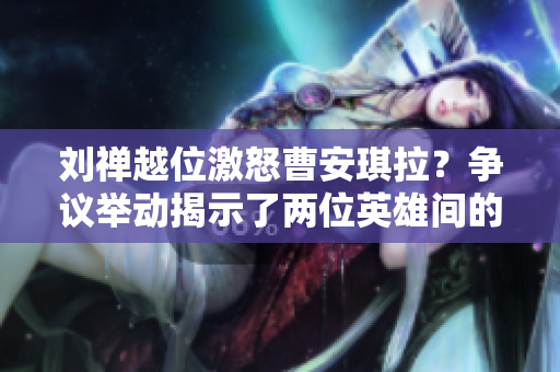 刘禅越位激怒曹安琪拉？争议举动揭示了两位英雄间的紧张关系