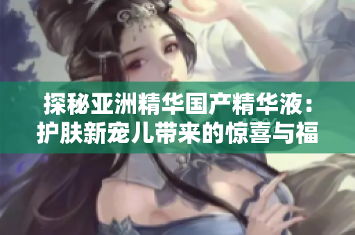 探秘亚洲精华国产精华液：护肤新宠儿带来的惊喜与福利