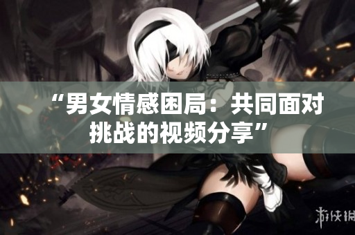 “男女情感困局：共同面对挑战的视频分享”