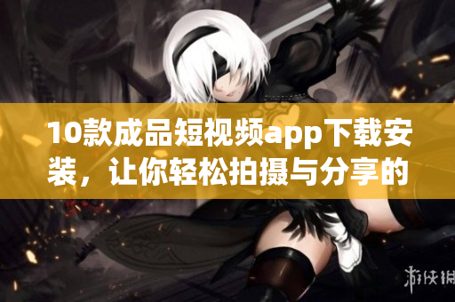 10款成品短视频app下载安装，让你轻松拍摄与分享的绝佳选择